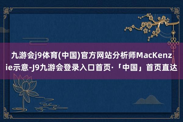九游会j9体育(中国)官方网站　　分析师MacKenzie示意-J9九游会登录入口首页·「中国」首页直达