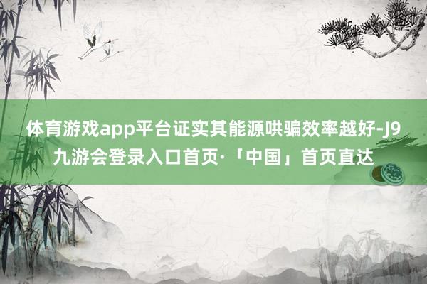 体育游戏app平台证实其能源哄骗效率越好-J9九游会登录入口首页·「中国」首页直达