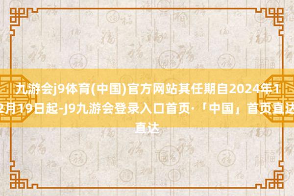 九游会j9体育(中国)官方网站其任期自2024年12月19日起-J9九游会登录入口首页·「中国」首页直达