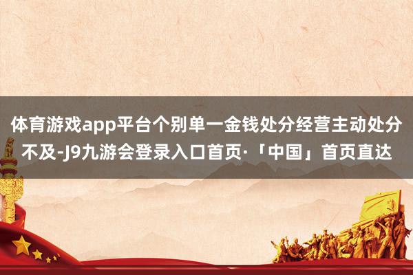 体育游戏app平台个别单一金钱处分经营主动处分不及-J9九游会登录入口首页·「中国」首页直达