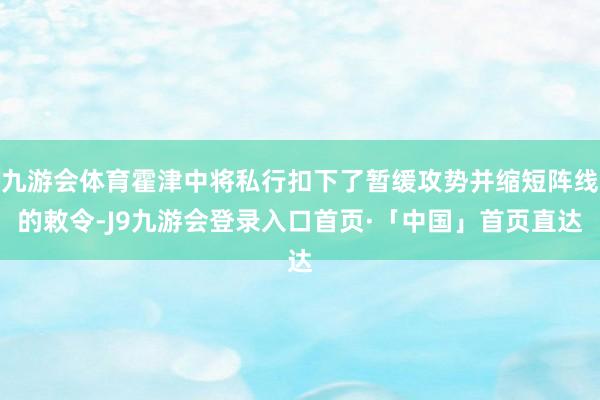九游会体育霍津中将私行扣下了暂缓攻势并缩短阵线的敕令-J9九游会登录入口首页·「中国」首页直达