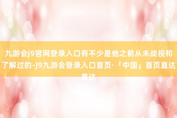 九游会j9官网登录入口有不少是他之前从未战役和了解过的-J9九游会登录入口首页·「中国」首页直达
