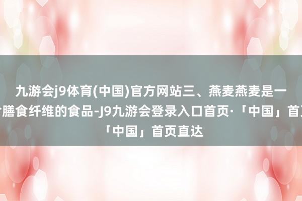 九游会j9体育(中国)官方网站三、燕麦燕麦是一种富含膳食纤维的食品-J9九游会登录入口首页·「中国」首页直达
