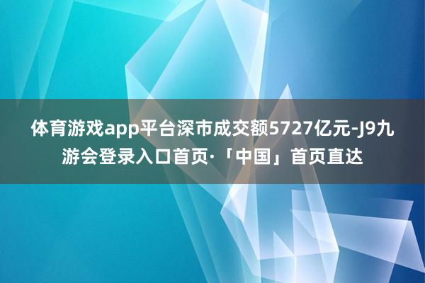 体育游戏app平台深市成交额5727亿元-J9九游会登录入口首页·「中国」首页直达