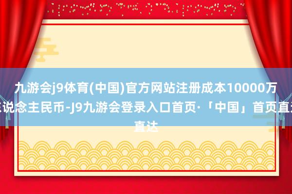 九游会j9体育(中国)官方网站注册成本10000万东说念主民币-J9九游会登录入口首页·「中国」首页直达