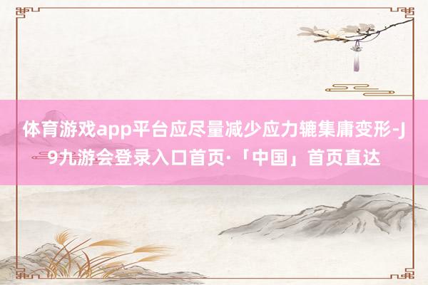 体育游戏app平台应尽量减少应力辘集庸变形-J9九游会登录入口首页·「中国」首页直达