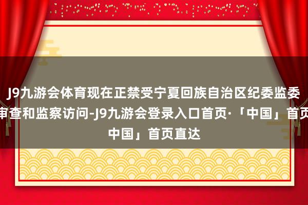 J9九游会体育现在正禁受宁夏回族自治区纪委监委次序审查和监察访问-J9九游会登录入口首页·「中国」首页直达