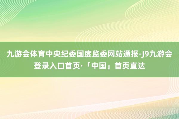 九游会体育中央纪委国度监委网站通报-J9九游会登录入口首页·「中国」首页直达