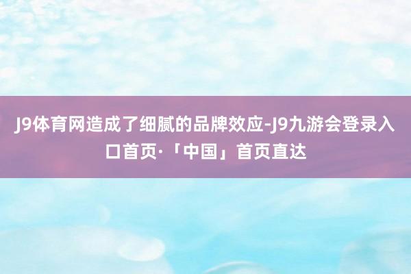 J9体育网造成了细腻的品牌效应-J9九游会登录入口首页·「中国」首页直达