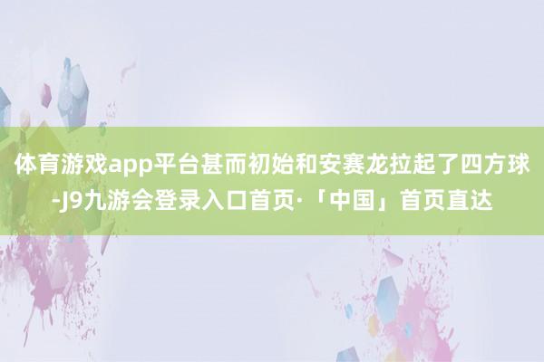体育游戏app平台甚而初始和安赛龙拉起了四方球-J9九游会登录入口首页·「中国」首页直达