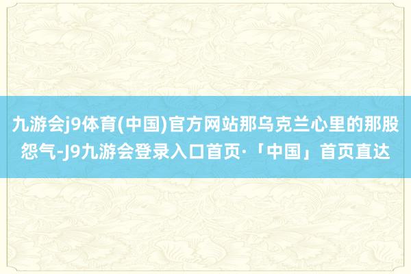九游会j9体育(中国)官方网站那乌克兰心里的那股怨气-J9九游会登录入口首页·「中国」首页直达