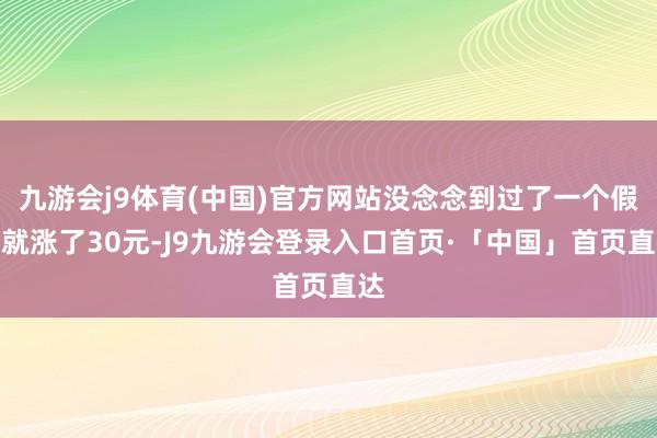 九游会j9体育(中国)官方网站没念念到过了一个假期就涨了30元-J9九游会登录入口首页·「中国」首页直达