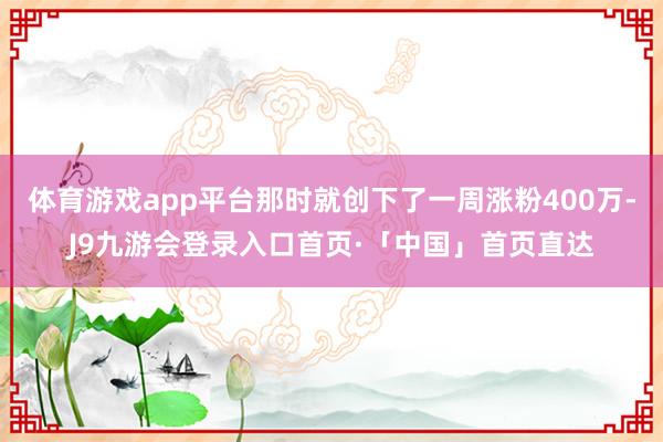 体育游戏app平台那时就创下了一周涨粉400万-J9九游会登录入口首页·「中国」首页直达