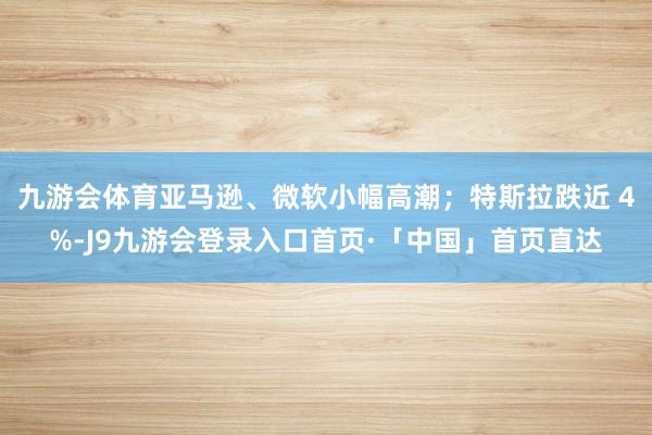 九游会体育亚马逊、微软小幅高潮；特斯拉跌近 4%-J9九游会登录入口首页·「中国」首页直达