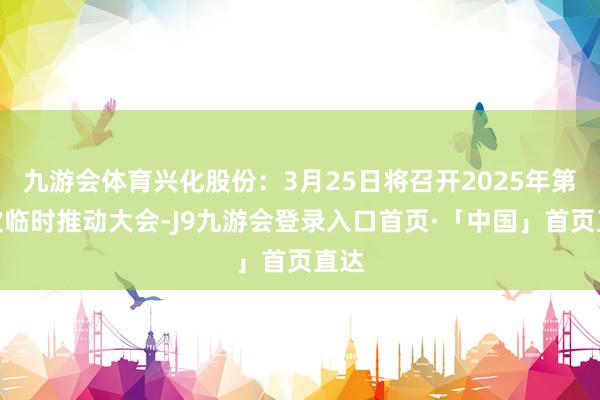 九游会体育兴化股份：3月25日将召开2025年第一次临时推动大会-J9九游会登录入口首页·「中国」首页直达