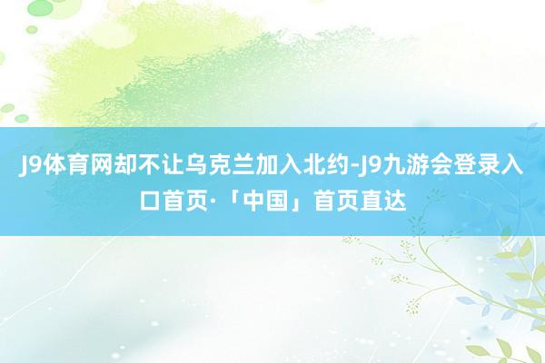J9体育网却不让乌克兰加入北约-J9九游会登录入口首页·「中国」首页直达