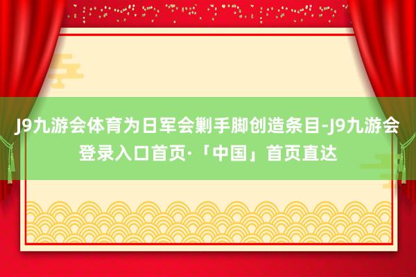 J9九游会体育为日军会剿手脚创造条目-J9九游会登录入口首页·「中国」首页直达