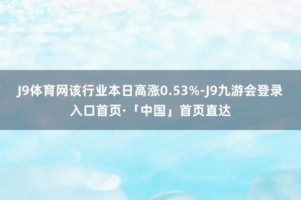 J9体育网该行业本日高涨0.53%-J9九游会登录入口首页·「中国」首页直达