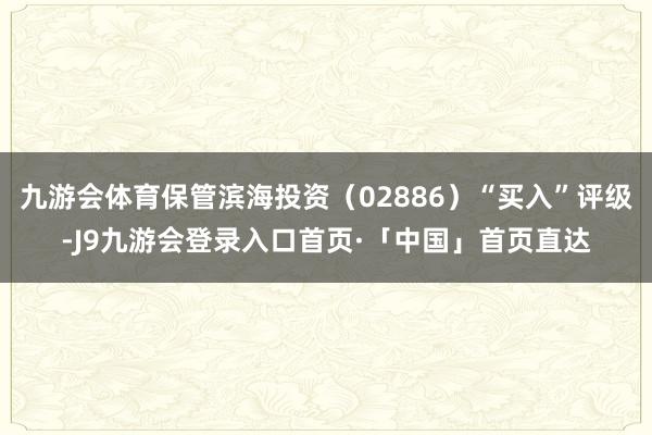 九游会体育保管滨海投资（02886）“买入”评级-J9九游会登录入口首页·「中国」首页直达