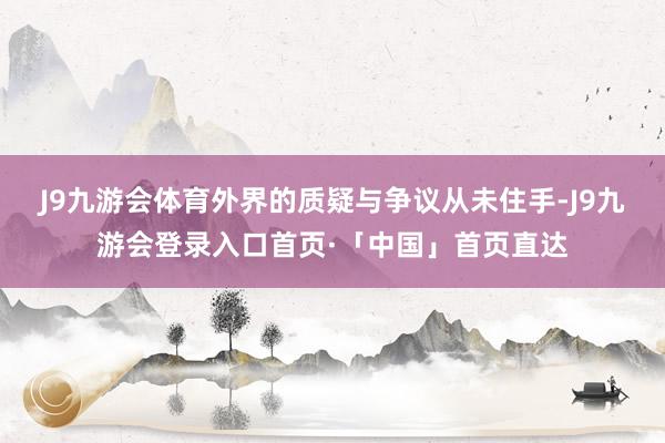 J9九游会体育外界的质疑与争议从未住手-J9九游会登录入口首页·「中国」首页直达