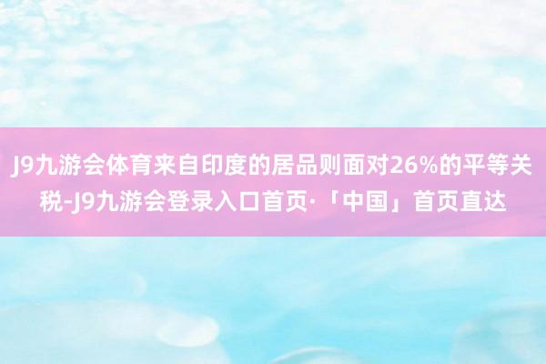 J9九游会体育来自印度的居品则面对26%的平等关税-J9九游会登录入口首页·「中国」首页直达