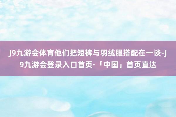 J9九游会体育他们把短裤与羽绒服搭配在一谈-J9九游会登录入口首页·「中国」首页直达