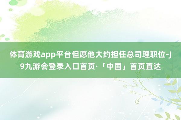 体育游戏app平台但愿他大约担任总司理职位-J9九游会登录入口首页·「中国」首页直达